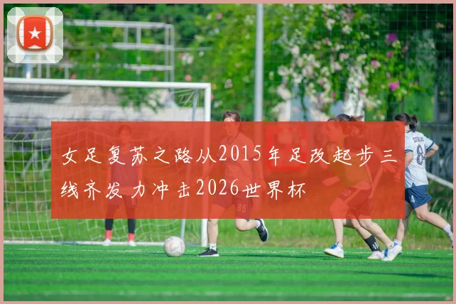 女足复苏之路从2015年足改起步三线齐发力冲击2026世界杯