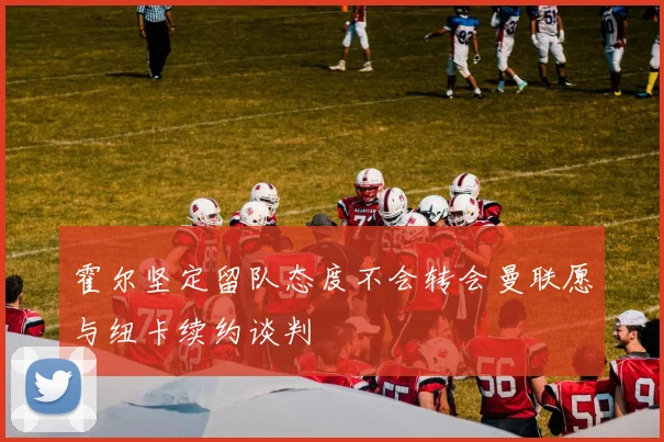 霍尔坚定留队态度不会转会曼联愿与纽卡续约谈判