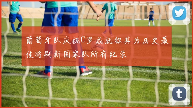葡萄牙队庆祝C罗成就称其为历史最佳将刷新国家队所有纪录