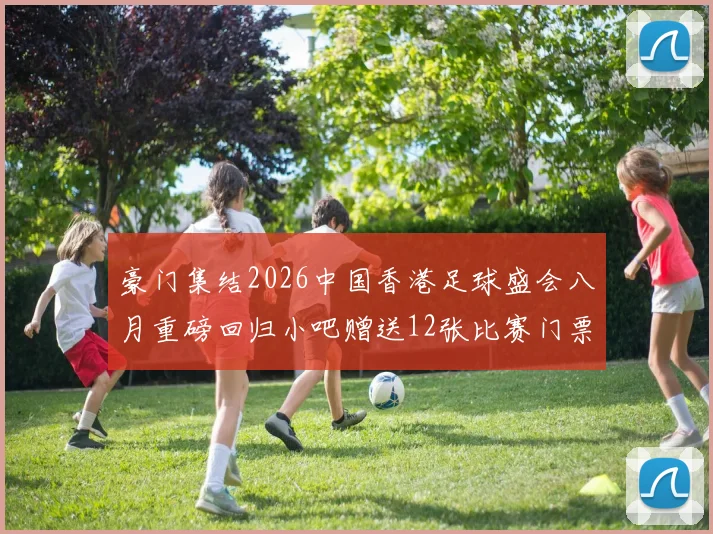 豪门集结2026中国香港足球盛会八月重磅回归小吧赠送12张比赛门票等你来拿