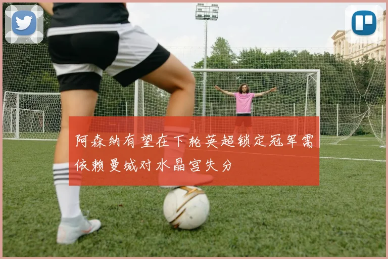 阿森纳有望在下轮英超锁定冠军需依赖曼城对水晶宫失分
