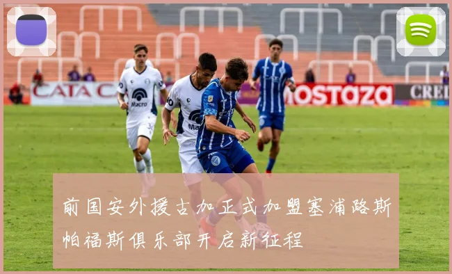 前国安外援古加正式加盟塞浦路斯帕福斯俱乐部开启新征程
