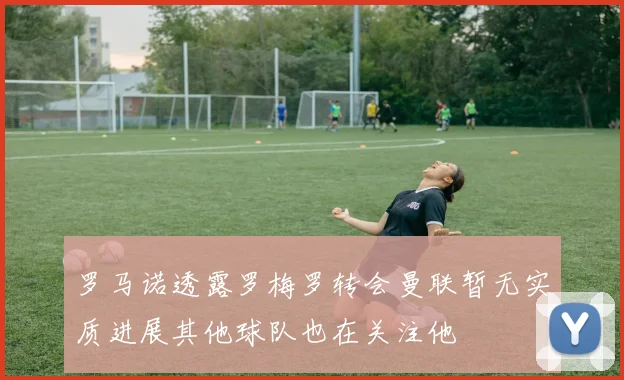罗马诺透露罗梅罗转会曼联暂无实质进展其他球队也在关注他