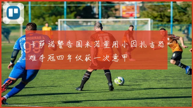 卡萨诺警告国米若重用小因扎吉恐难夺冠四年仅获一次意甲