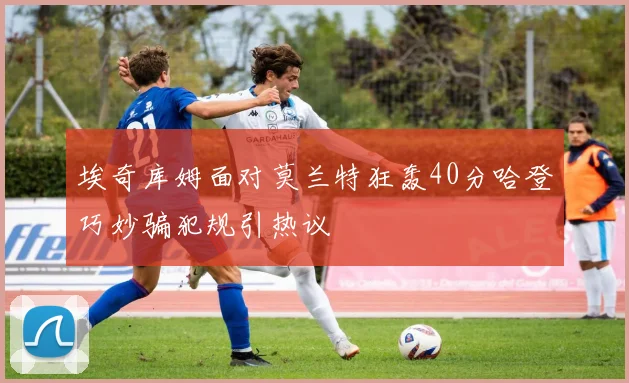 埃奇库姆面对莫兰特狂轰40分哈登巧妙骗犯规引热议