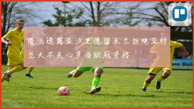 隆戈透露亚沙里愿留米兰拒绝亚特兰大不关心罗马欧冠资格