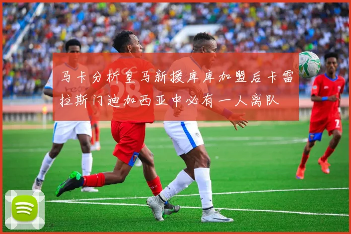 马卡分析皇马新援库库加盟后卡雷拉斯门迪加西亚中必有一人离队