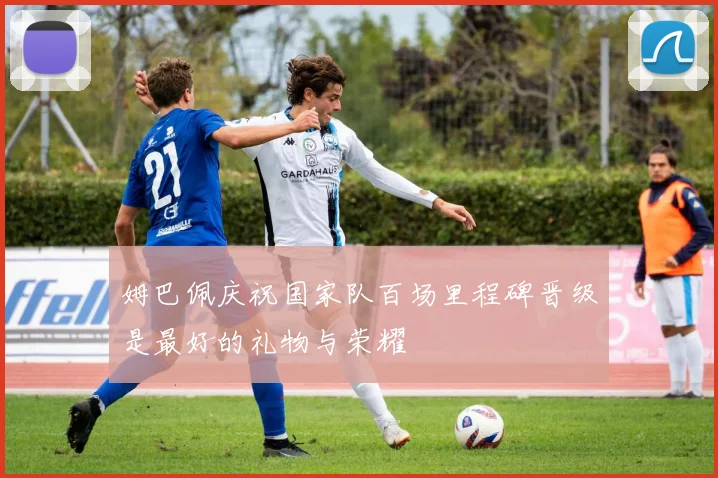 姆巴佩庆祝国家队百场里程碑晋级是最好的礼物与荣耀