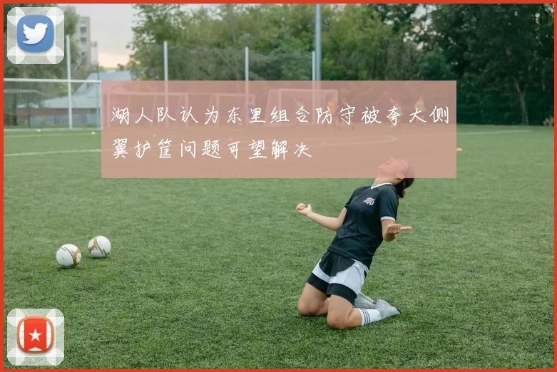 湖人队认为东里组合防守被夸大侧翼护筐问题可望解决