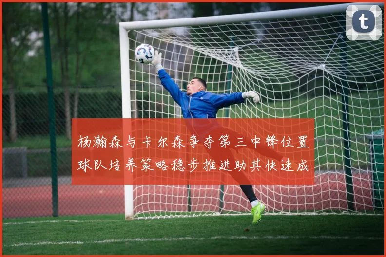 杨瀚森与卡尔森争夺第三中锋位置球队培养策略稳步推进助其快速成长