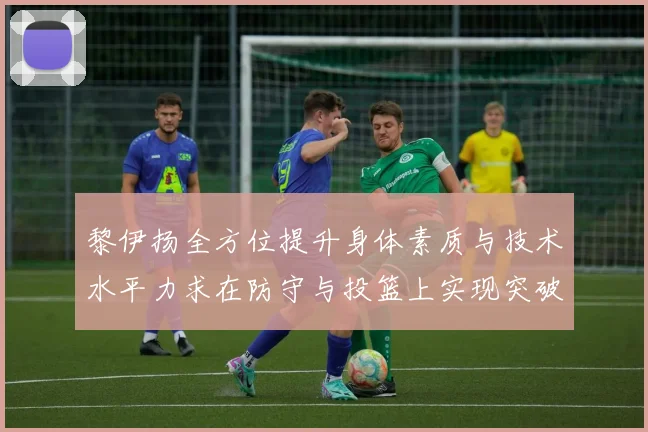 黎伊扬全方位提升身体素质与技术水平力求在防守与投篮上实现突破