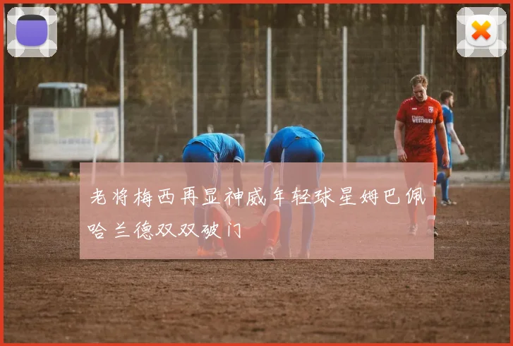 老将梅西再显神威年轻球星姆巴佩哈兰德双双破门