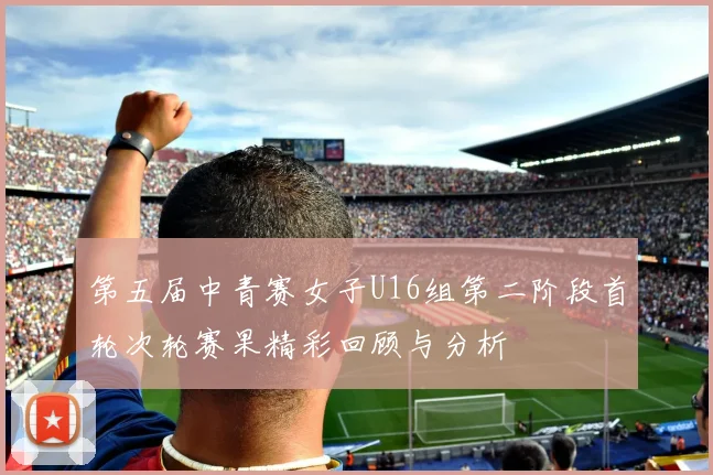 第五届中青赛女子U16组第二阶段首轮次轮赛果精彩回顾与分析