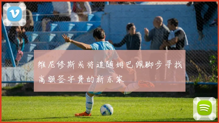 维尼修斯或将追随姆巴佩脚步寻找高额签字费的新东家
