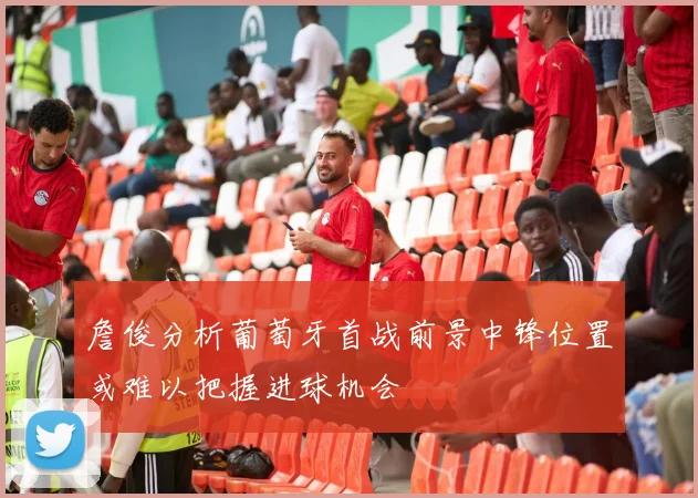 詹俊分析葡萄牙首战前景中锋位置或难以把握进球机会