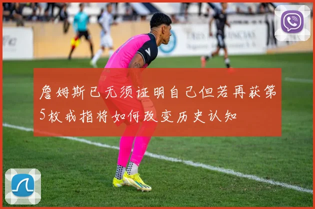 詹姆斯已无须证明自己但若再获第5枚戒指将如何改变历史认知