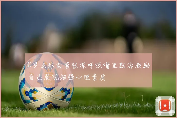 C罗点球前紧张深呼吸嘴里默念激励自己展现超强心理素质