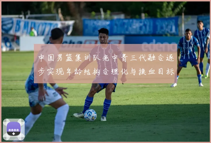中国男篮集训队老中青三代融合逐步实现年龄结构合理化与换血目标