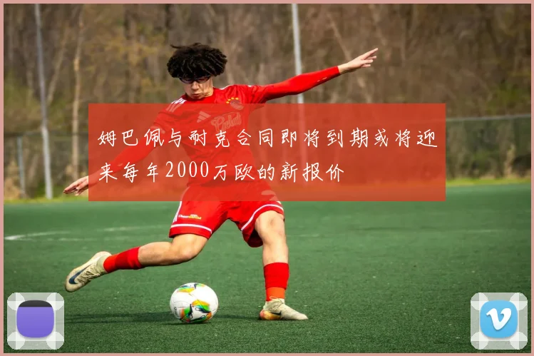 姆巴佩与耐克合同即将到期或将迎来每年2000万欧的新报价